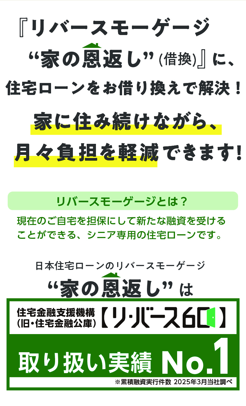 リバースモーゲージ 家の恩返し(借換) に、住宅ローンをお借り換えで解決!家に住み続けながら、 月々負担を軽減できます!